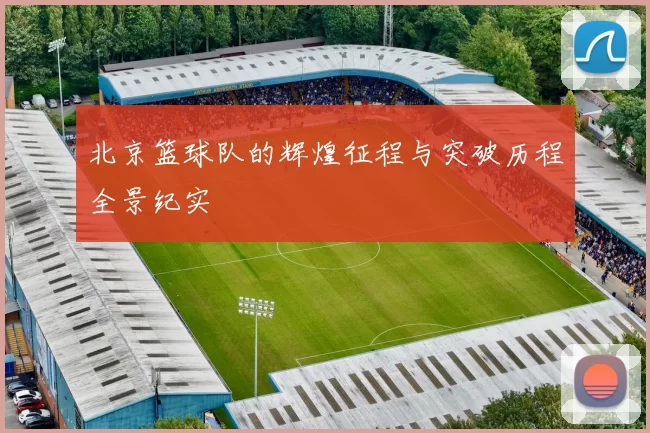 北京篮球队的辉煌征程与突破历程全景纪实