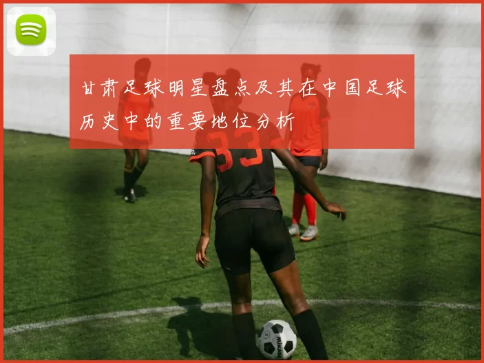 甘肃足球明星盘点及其在中国足球历史中的重要地位分析