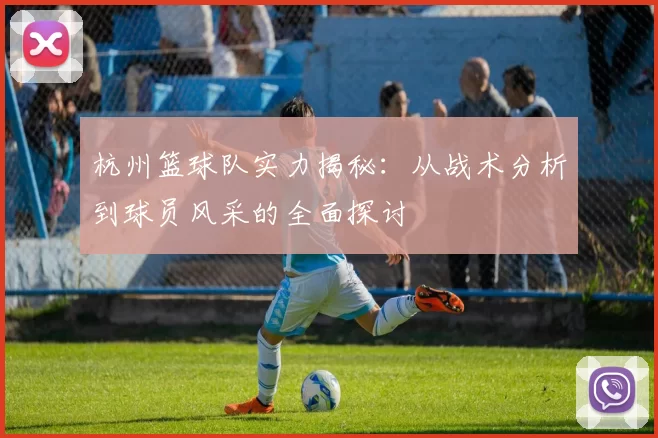 杭州篮球队实力揭秘：从战术分析到球员风采的全面探讨