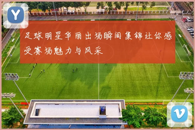 足球明星华丽出场瞬间集锦让你感受赛场魅力与风采