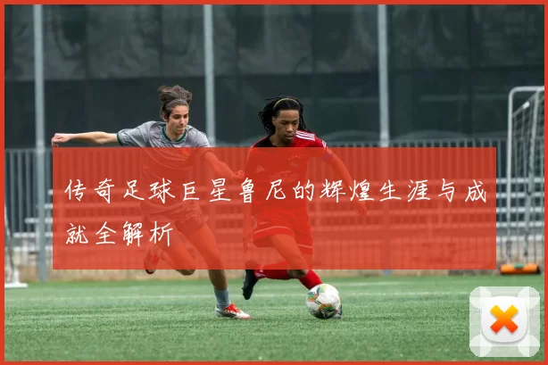 传奇足球巨星鲁尼的辉煌生涯与成就全解析