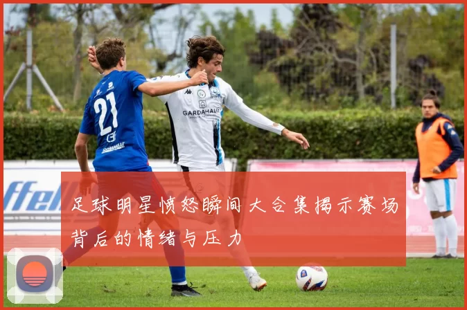 足球明星愤怒瞬间大合集揭示赛场背后的情绪与压力