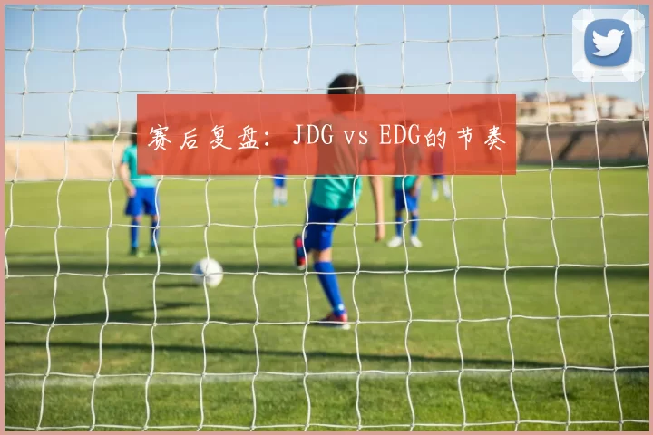 赛后复盘：JDG vs EDG的节奏